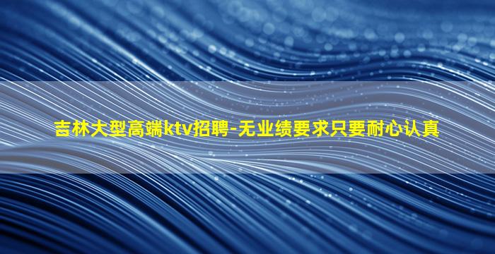 吉林大型高端ktv招聘-无业绩要求只要耐心认真